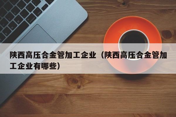 陕西高压合金管加工企业（陕西高压合金管加工企业有哪些）