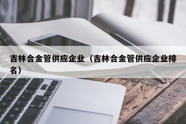 吉林合金管供应企业（吉林合金管供应企业排名）