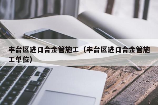 丰台区进口合金管施工（丰台区进口合金管施工单位）