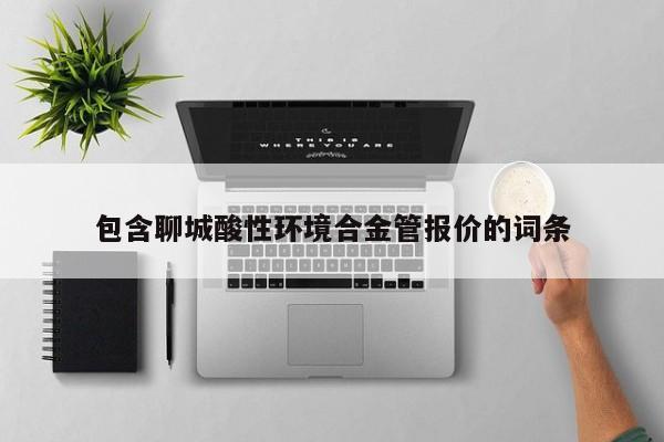 包含聊城酸性环境合金管报价的词条